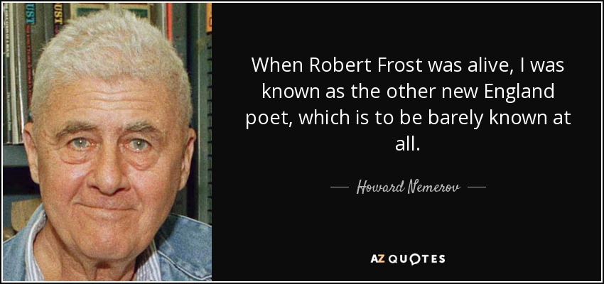 When Robert Frost was alive, I was known as the other new England poet, which is to be barely known at all. - Howard Nemerov