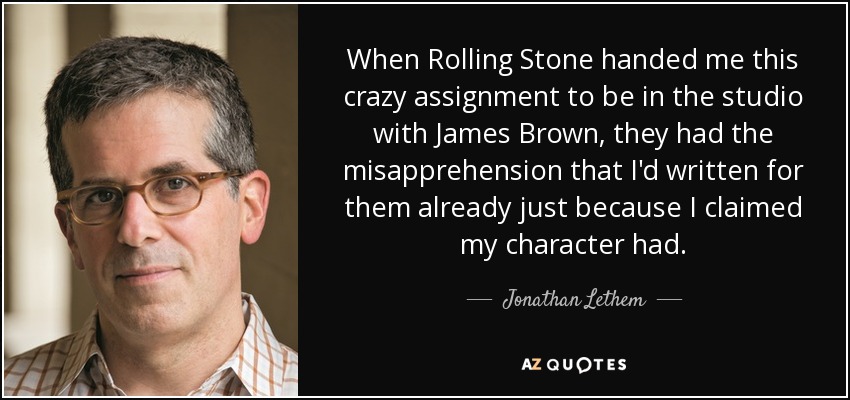 When Rolling Stone handed me this crazy assignment to be in the studio with James Brown, they had the misapprehension that I'd written for them already just because I claimed my character had. - Jonathan Lethem