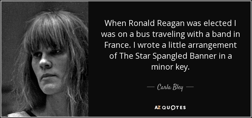 When Ronald Reagan was elected I was on a bus traveling with a band in France. I wrote a little arrangement of The Star Spangled Banner in a minor key. - Carla Bley