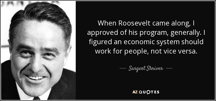 When Roosevelt came along, I approved of his program, generally. I figured an economic system should work for people, not vice versa. - Sargent Shriver