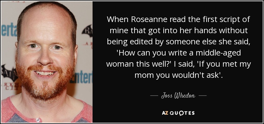 When Roseanne read the first script of mine that got into her hands without being edited by someone else she said, 'How can you write a middle-aged woman this well?' I said, 'If you met my mom you wouldn't ask'. - Joss Whedon