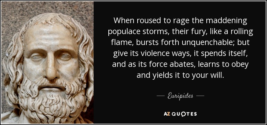 When roused to rage the maddening populace storms, their fury, like a rolling flame, bursts forth unquenchable; but give its violence ways, it spends itself, and as its force abates, learns to obey and yields it to your will. - Euripides
