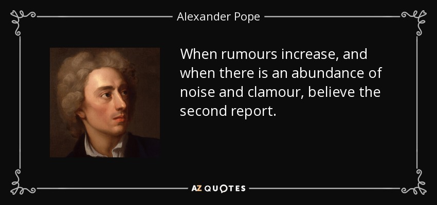 When rumours increase, and when there is an abundance of noise and clamour, believe the second report. - Alexander Pope