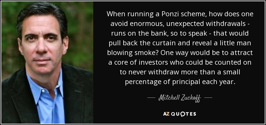 When running a Ponzi scheme, how does one avoid enormous, unexpected withdrawals - runs on the bank, so to speak - that would pull back the curtain and reveal a little man blowing smoke? One way would be to attract a core of investors who could be counted on to never withdraw more than a small percentage of principal each year. - Mitchell Zuckoff