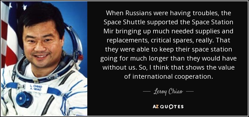 When Russians were having troubles, the Space Shuttle supported the Space Station Mir bringing up much needed supplies and replacements, critical spares, really. That they were able to keep their space station going for much longer than they would have without us. So, I think that shows the value of international cooperation. - Leroy Chiao