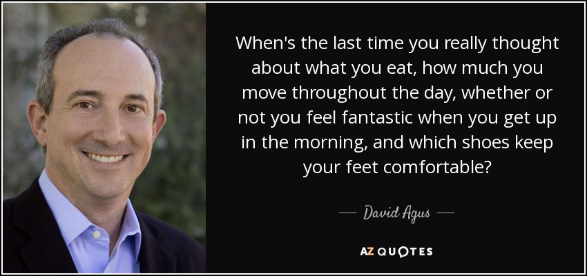 When's the last time you really thought about what you eat, how much you move throughout the day, whether or not you feel fantastic when you get up in the morning, and which shoes keep your feet comfortable? - David Agus