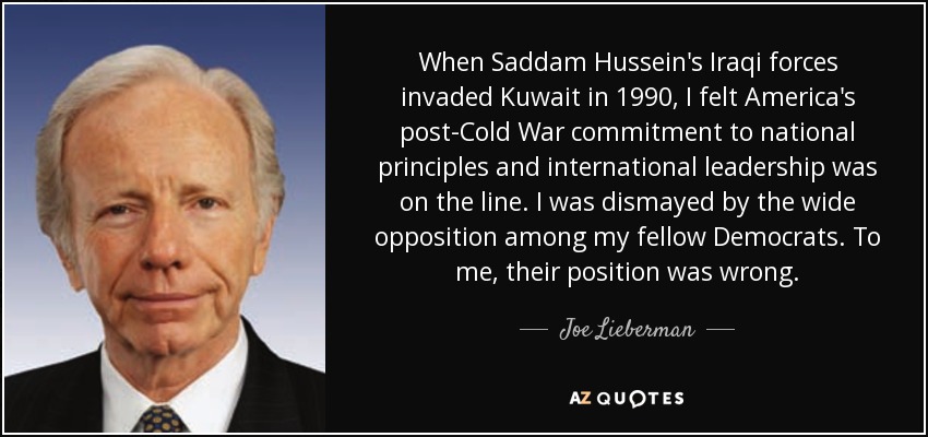 When Saddam Hussein's Iraqi forces invaded Kuwait in 1990, I felt America's post-Cold War commitment to national principles and international leadership was on the line. I was dismayed by the wide opposition among my fellow Democrats. To me, their position was wrong. - Joe Lieberman