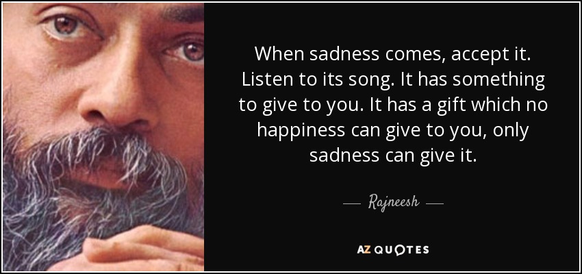 When sadness comes, accept it. Listen to its song. It has something to give to you. It has a gift which no happiness can give to you, only sadness can give it. - Rajneesh