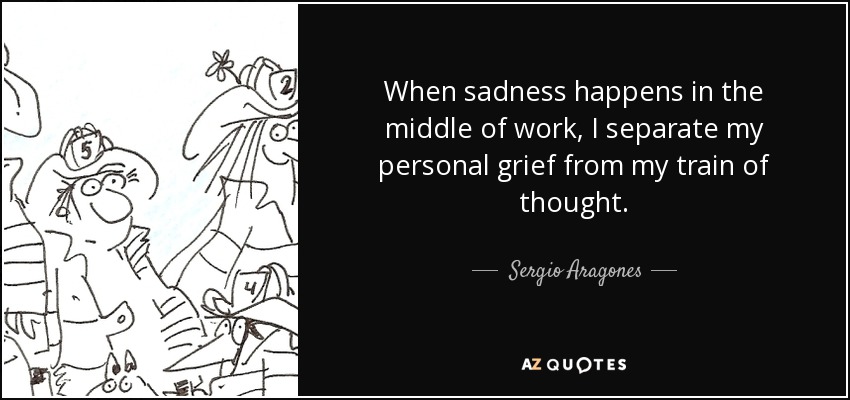 When sadness happens in the middle of work, I separate my personal grief from my train of thought. - Sergio Aragones