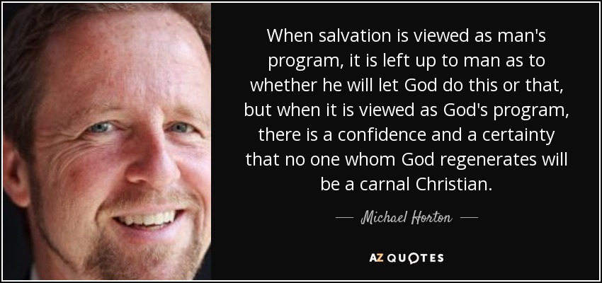 When salvation is viewed as man's program, it is left up to man as to whether he will let God do this or that, but when it is viewed as God's program, there is a confidence and a certainty that no one whom God regenerates will be a carnal Christian. - Michael Horton
