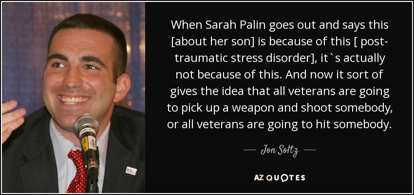 When Sarah Palin goes out and says this [about her son] is because of this [ post- traumatic stress disorder], it`s actually not because of this. And now it sort of gives the idea that all veterans are going to pick up a weapon and shoot somebody, or all veterans are going to hit somebody. - Jon Soltz