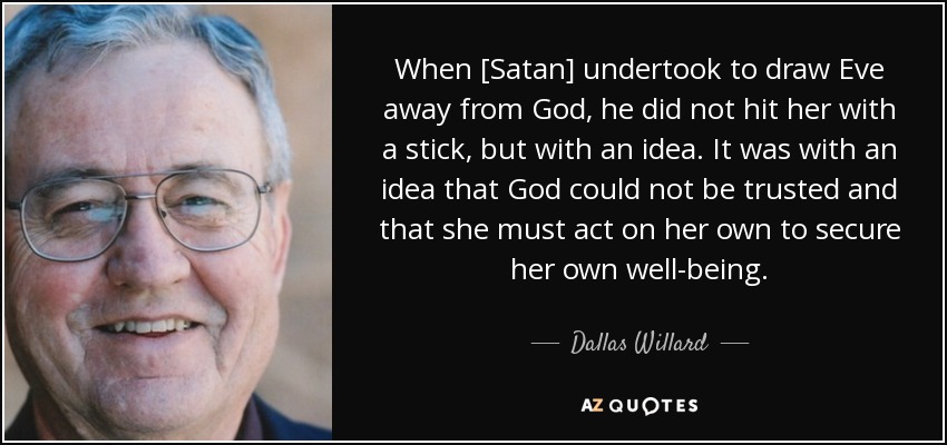 When [Satan] undertook to draw Eve away from God, he did not hit her with a stick, but with an idea. It was with an idea that God could not be trusted and that she must act on her own to secure her own well-being. - Dallas Willard