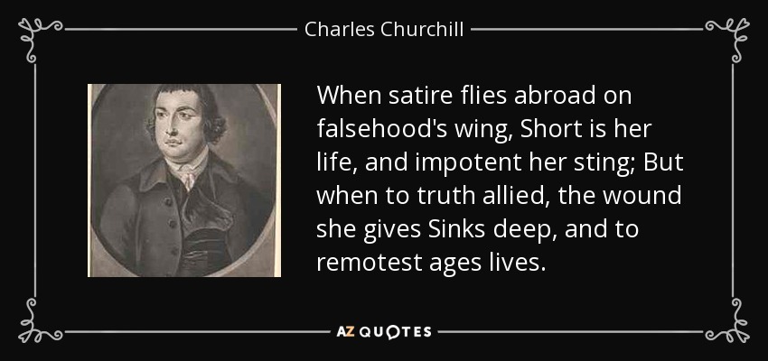 When satire flies abroad on falsehood's wing, Short is her life, and impotent her sting; But when to truth allied, the wound she gives Sinks deep, and to remotest ages lives. - Charles Churchill