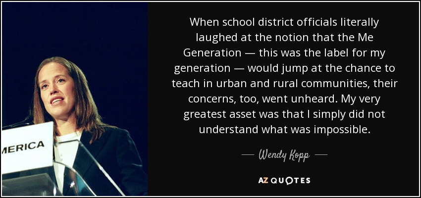 When school district officials literally laughed at the notion that the Me Generation — this was the label for my generation — would jump at the chance to teach in urban and rural communities, their concerns, too, went unheard. My very greatest asset was that I simply did not understand what was impossible. - Wendy Kopp