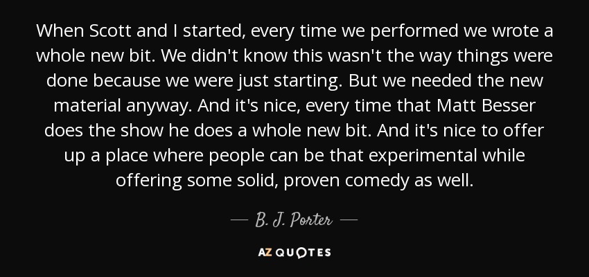 When Scott and I started, every time we performed we wrote a whole new bit. We didn't know this wasn't the way things were done because we were just starting. But we needed the new material anyway. And it's nice, every time that Matt Besser does the show he does a whole new bit. And it's nice to offer up a place where people can be that experimental while offering some solid, proven comedy as well. - B. J. Porter