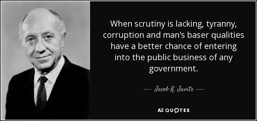 When scrutiny is lacking, tyranny, corruption and man's baser qualities have a better chance of entering into the public business of any government. - Jacob K. Javits