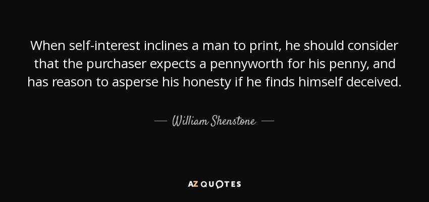 When self-interest inclines a man to print, he should consider that the purchaser expects a pennyworth for his penny, and has reason to asperse his honesty if he finds himself deceived. - William Shenstone