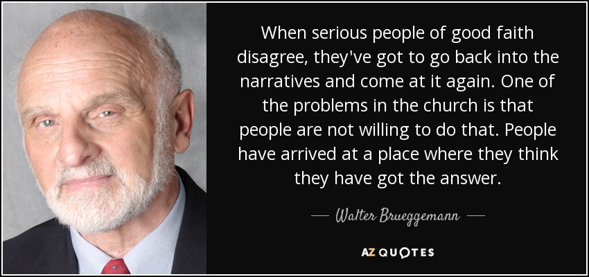 When serious people of good faith disagree, they've got to go back into the narratives and come at it again. One of the problems in the church is that people are not willing to do that. People have arrived at a place where they think they have got the answer. - Walter Brueggemann