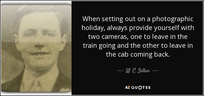 When setting out on a photographic holiday, always provide yourself with two cameras, one to leave in the train going and the other to leave in the cab coming back. - W. C. Sellar