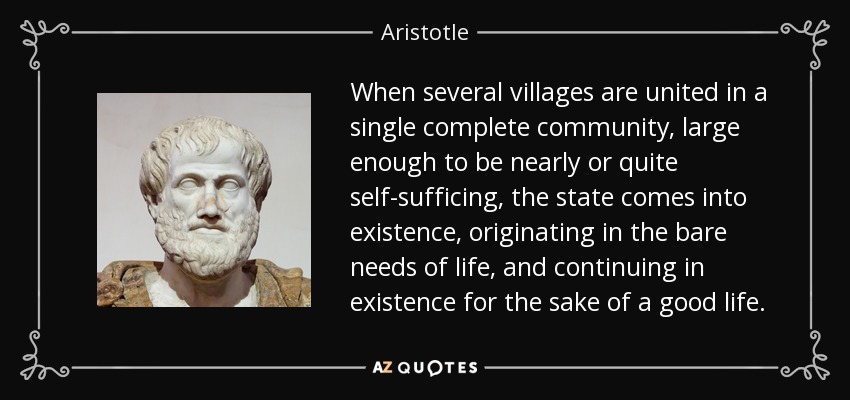 When several villages are united in a single complete community, large enough to be nearly or quite self-sufficing, the state comes into existence, originating in the bare needs of life, and continuing in existence for the sake of a good life. - Aristotle