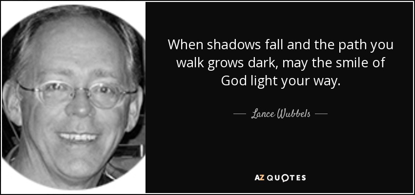 When shadows fall and the path you walk grows dark, may the smile of God light your way. - Lance Wubbels