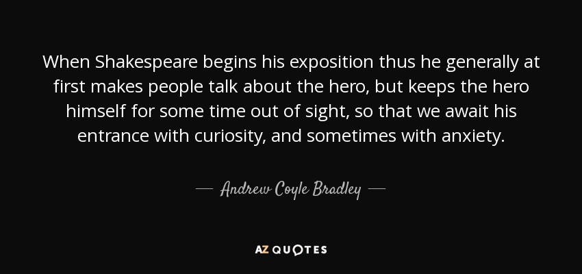 When Shakespeare begins his exposition thus he generally at first makes people talk about the hero, but keeps the hero himself for some time out of sight, so that we await his entrance with curiosity, and sometimes with anxiety. - Andrew Coyle Bradley