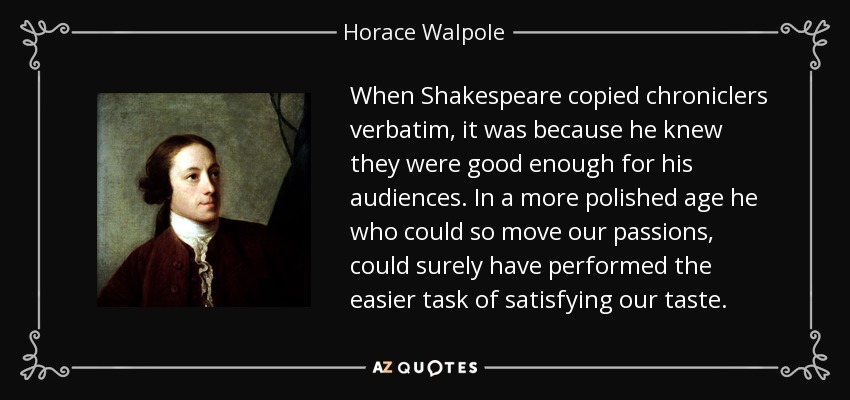 When Shakespeare copied chroniclers verbatim, it was because he knew they were good enough for his audiences. In a more polished age he who could so move our passions, could surely have performed the easier task of satisfying our taste. - Horace Walpole