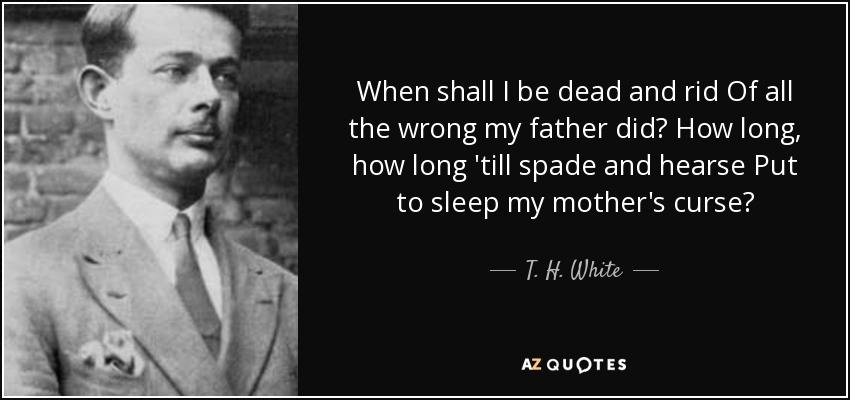 When shall I be dead and rid Of all the wrong my father did? How long, how long 'till spade and hearse Put to sleep my mother's curse? - T. H. White