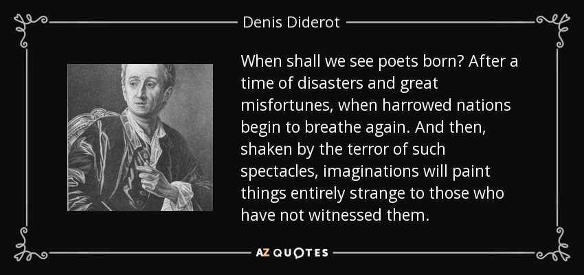 When shall we see poets born? After a time of disasters and great misfortunes, when harrowed nations begin to breathe again. And then, shaken by the terror of such spectacles, imaginations will paint things entirely strange to those who have not witnessed them. - Denis Diderot