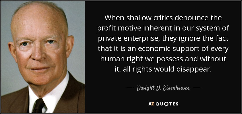 When shallow critics denounce the profit motive inherent in our system of private enterprise, they ignore the fact that it is an economic support of every human right we possess and without it, all rights would disappear. - Dwight D. Eisenhower
