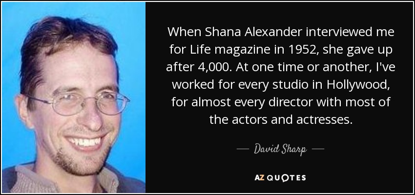 When Shana Alexander interviewed me for Life magazine in 1952, she gave up after 4,000. At one time or another, I've worked for every studio in Hollywood, for almost every director with most of the actors and actresses. - David Sharp