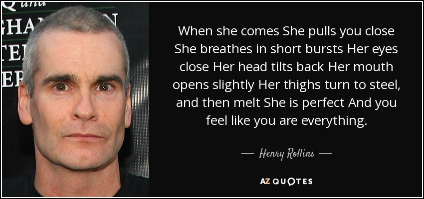 When she comes She pulls you close She breathes in short bursts Her eyes close Her head tilts back Her mouth opens slightly Her thighs turn to steel, and then melt She is perfect And you feel like you are everything. - Henry Rollins
