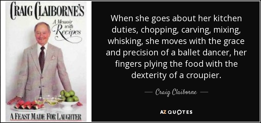 When she goes about her kitchen duties, chopping, carving, mixing, whisking, she moves with the grace and precision of a ballet dancer, her fingers plying the food with the dexterity of a croupier. - Craig Claiborne