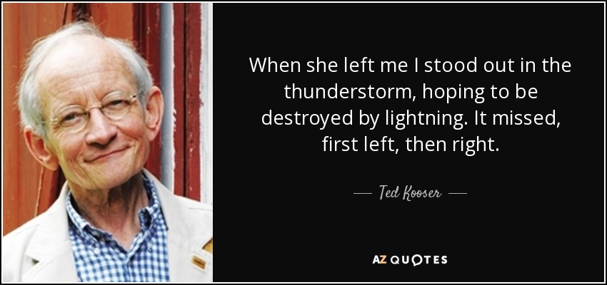 When she left me I stood out in the thunderstorm, hoping to be destroyed by lightning. It missed, first left, then right. - Ted Kooser