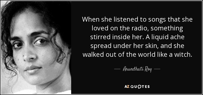 When she listened to songs that she loved on the radio, something stirred inside her. A liquid ache spread under her skin, and she walked out of the world like a witch. - Arundhati Roy