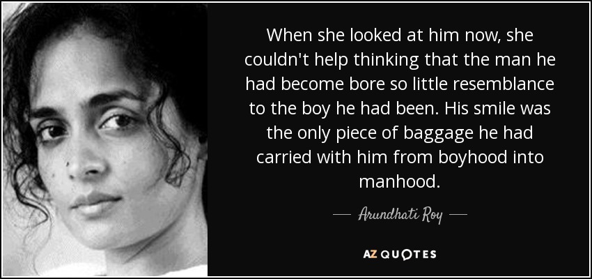 When she looked at him now, she couldn't help thinking that the man he had become bore so little resemblance to the boy he had been. His smile was the only piece of baggage he had carried with him from boyhood into manhood. - Arundhati Roy