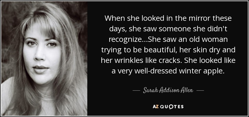 When she looked in the mirror these days, she saw someone she didn't recognize...She saw an old woman trying to be beautiful, her skin dry and her wrinkles like cracks. She looked like a very well-dressed winter apple. - Sarah Addison Allen