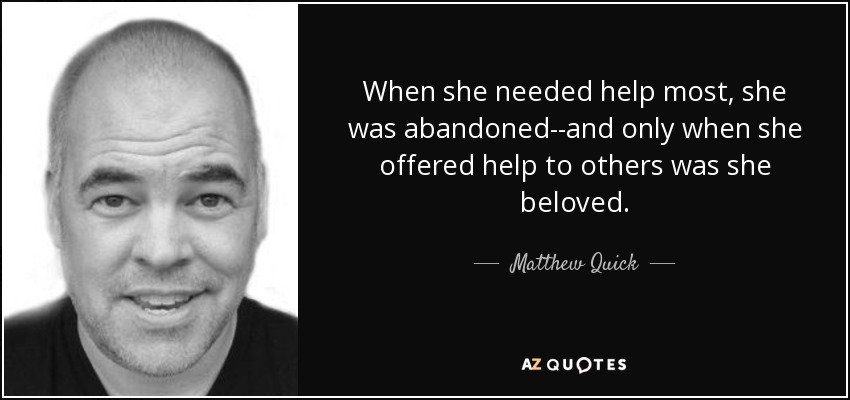 When she needed help most, she was abandoned--and only when she offered help to others was she beloved. - Matthew Quick