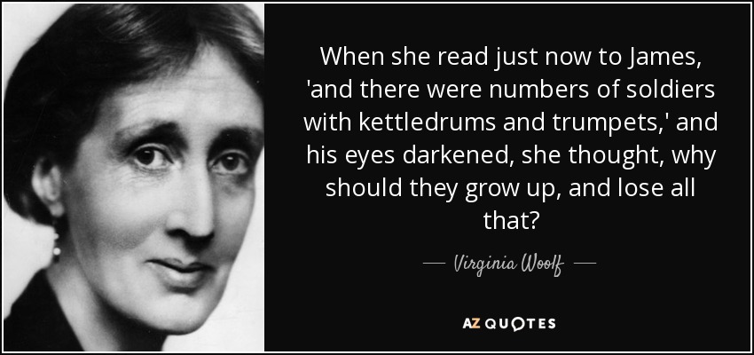 When she read just now to James, 'and there were numbers of soldiers with kettledrums and trumpets,' and his eyes darkened, she thought, why should they grow up, and lose all that? - Virginia Woolf