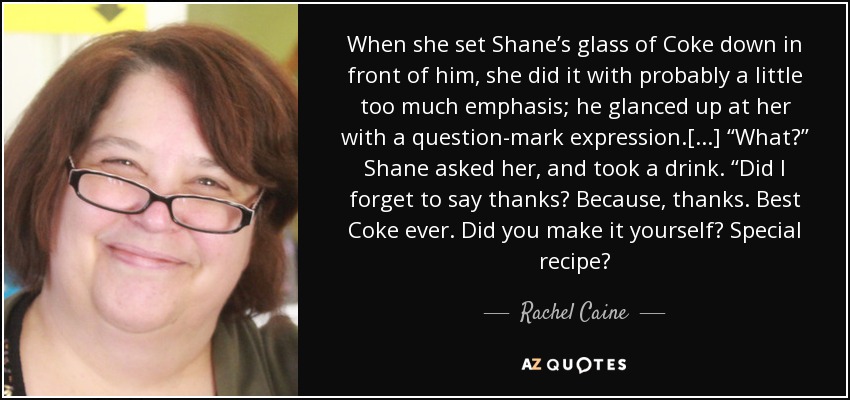 When she set Shane’s glass of Coke down in front of him, she did it with probably a little too much emphasis; he glanced up at her with a question-mark expression.[...] ‘‘What?’’ Shane asked her, and took a drink. ‘‘Did I forget to say thanks? Because, thanks. Best Coke ever. Did you make it yourself? Special recipe? - Rachel Caine
