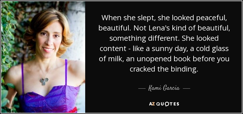 When she slept, she looked peaceful, beautiful. Not Lena's kind of beautiful, something different. She looked content - like a sunny day, a cold glass of milk, an unopened book before you cracked the binding. - Kami Garcia