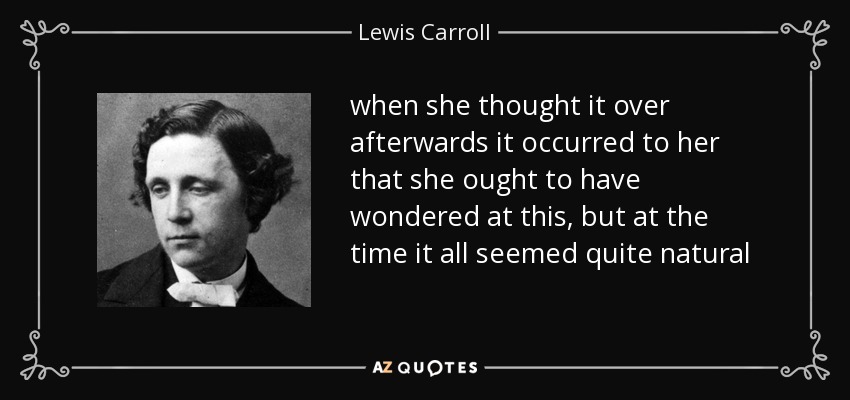 when she thought it over afterwards it occurred to her that she ought to have wondered at this, but at the time it all seemed quite natural - Lewis Carroll