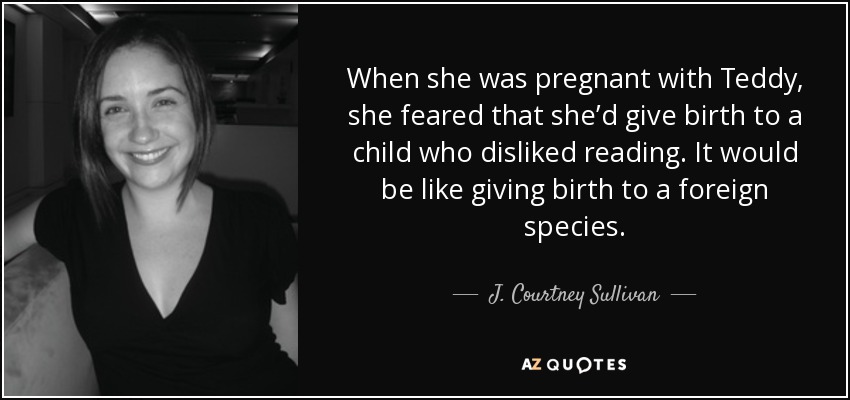 When she was pregnant with Teddy, she feared that she’d give birth to a child who disliked reading. It would be like giving birth to a foreign species. - J. Courtney Sullivan