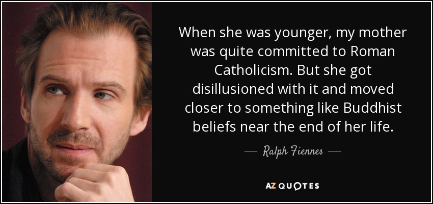 When she was younger, my mother was quite committed to Roman Catholicism. But she got disillusioned with it and moved closer to something like Buddhist beliefs near the end of her life. - Ralph Fiennes