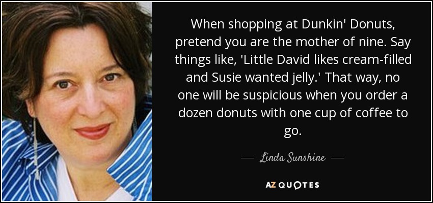 When shopping at Dunkin' Donuts, pretend you are the mother of nine. Say things like, 'Little David likes cream-filled and Susie wanted jelly.' That way, no one will be suspicious when you order a dozen donuts with one cup of coffee to go. - Linda Sunshine
