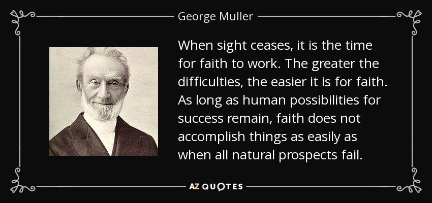 When sight ceases, it is the time for faith to work. The greater the difficulties, the easier it is for faith. As long as human possibilities for success remain, faith does not accomplish things as easily as when all natural prospects fail. - George Muller
