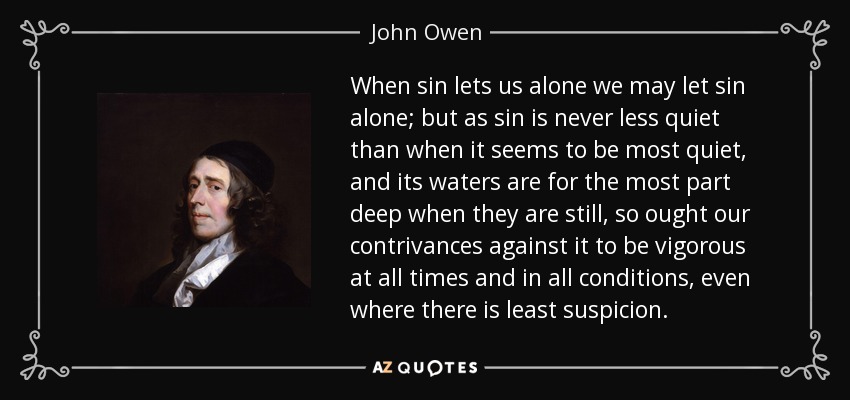 When sin lets us alone we may let sin alone; but as sin is never less quiet than when it seems to be most quiet, and its waters are for the most part deep when they are still, so ought our contrivances against it to be vigorous at all times and in all conditions, even where there is least suspicion. - John Owen