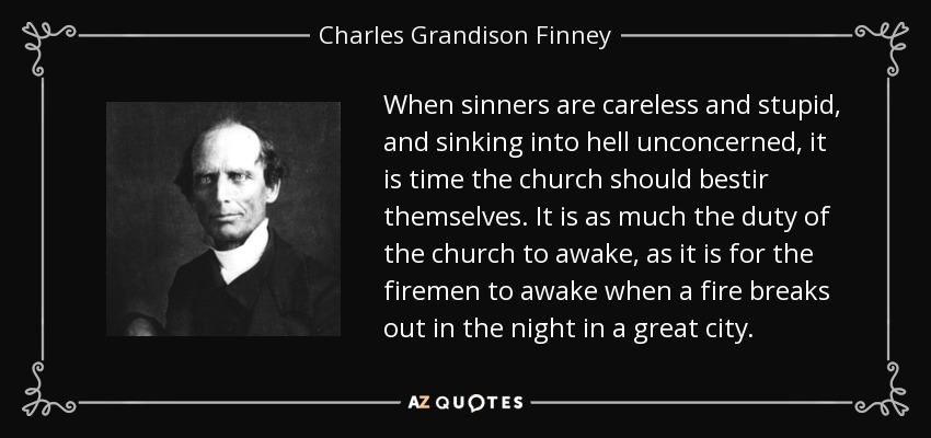 When sinners are careless and stupid, and sinking into hell unconcerned, it is time the church should bestir themselves. It is as much the duty of the church to awake, as it is for the firemen to awake when a fire breaks out in the night in a great city. - Charles Grandison Finney