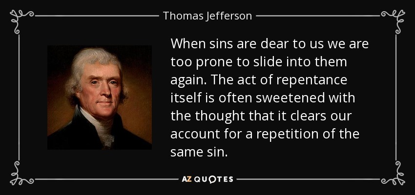 When sins are dear to us we are too prone to slide into them again. The act of repentance itself is often sweetened with the thought that it clears our account for a repetition of the same sin. - Thomas Jefferson