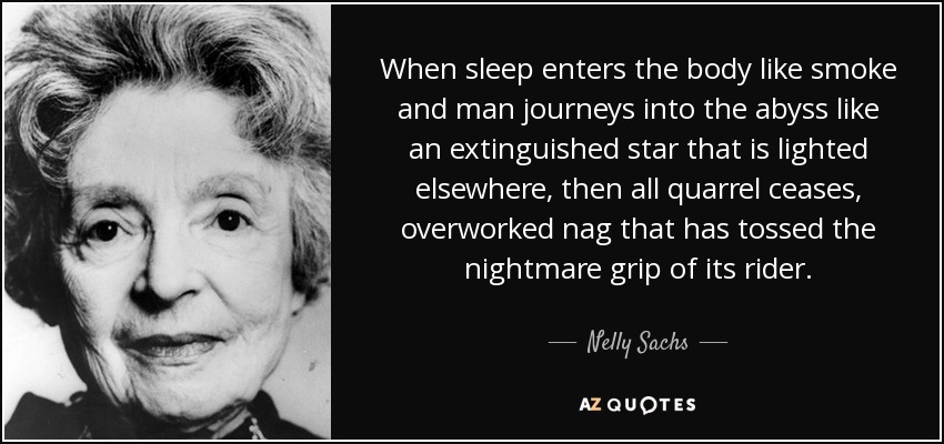 When sleep enters the body like smoke and man journeys into the abyss like an extinguished star that is lighted elsewhere, then all quarrel ceases, overworked nag that has tossed the nightmare grip of its rider. - Nelly Sachs